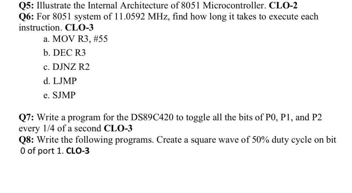 Q5: Illustrate the Internal Architecture of 8051 Microcontroller. CLO-2
Q6: For 8051 system of 11.0592 MHz, find how long it takes to execute each
instruction. CLO-3
a. MOV R3, #55
b. DEC R3
c. DJNZ R2
d. LJMP
e. SJMP
Q7: Write a program for the DS89C420 to toggle all the bits of PO, P1, and P2
every 1/4 of a second CLO-3
Q8: Write the following programs. Create a square wave of 50% duty cycle on bit
O of port 1. CLO-3
