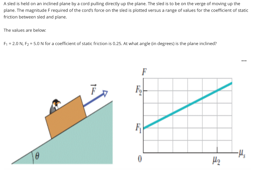 A sled is held on an inclined plane by a cord pulling directly up the plane. The sled is to be on the verge of moving up the
plane. The magnitude F required of the cord's force on the sled is plotted versus a range of values for the coefficient of static
friction between sled and plane.
The values are below:
F1 = 2.0 N, F2 = 5.0 N for a coefficient of static friction is 0.25. At what angle (in degrees) is the plane inclined?
F
F
-Hs
