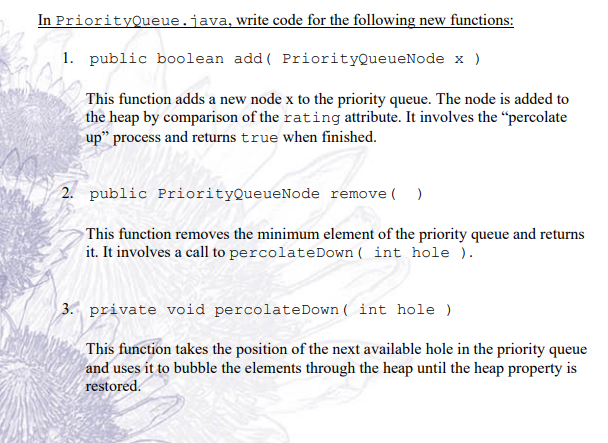 In PriorityQueue.java, write code for the following new functions:
1. public boolean add( PriorityQueueNode x )
This function adds a new node x to the priority queue. The node is added to
the heap by comparison of the rating attribute. It involves the “percolate
up" process and returns true when finished.
2. public PriorityQueueNode remove( )
This function removes the minimum element of the priority queue and returns
it. It involves a call to percolateDown ( int hole ).
3. private void percolateDown ( int hole )
This function takes the position of the next available hole in the priority queue
and uses it to bubble the elements through the heap until the heap property is
restored.
