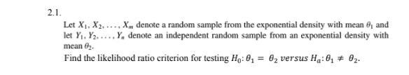 2.1.
Let X1, X2. .... Xm denote a random sample from the exponential density with mean , and
let Y,, Y2. ... Y, denote an independent random sample from an exponential density with
mean 02.
Find the likelihood ratio criterion for testing Họ: 0, = 02 versus Hạ: 0z # 02.
