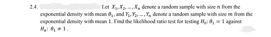 2.4.
Let X₁, X₂, ..., Xn denote a random sample with size n from the
exponential density with mean 0₁, and Y₁, Y₂, ..., Yn denote a random sample with size m from the
exponential density with mean 1. Find the likelihood ratio test for testing Ho: 0₁ = 1 against
Ha: 0₁1.