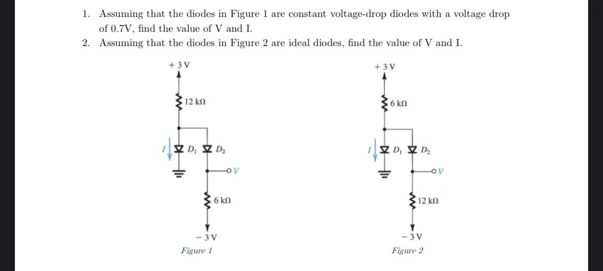 1. Assuming that the diodes in Figure 1 are constant voltage-drop diodes with a voltage drop
of 0.7V, find the value of V and I.
2. Assuming that the diodes in Figure 2 are ideal diodes, find the value of V and I.
+3V
12 ΚΩ
ZD Z D₂
OV
6 kn
+3V
6 ΚΩ
ZD, ZD₂
12 ΚΩ
-3V
Figure 1
-3V
Figure 2