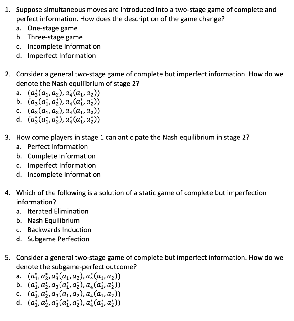 1. Suppose simultaneous moves are introduced into a two-stage game of complete and
perfect information. How does the description of the game change?
a. One-stage game
b. Three-stage game
c. Incomplete Information
d. Imperfect Information
2. Consider a general two-stage game of complete but imperfect information. How do we
denote the Nash equilibrium of stage 2?
a. (az (a₁, a₂), a (α₁, α₂))
b. (az (a₁, a₂), a4 (α₁, α₂))
c. (az (a₁, A₂), a4 (α₁, α₂))
d. (a(a₁, a₂), a (a₁, ₂))
3. How come players in stage 1 can anticipate the Nash equilibrium in stage 2?
a. Perfect Information
b. Complete Information
c. Imperfect Information
d. Incomplete Information
4. Which of the following is a solution of a static game of complete but imperfection
information?
a. Iterated Elimination
b. Nash Equilibrium
c. Backwards Induction
d. Subgame Perfection
5. Consider a general two-stage game of complete but imperfect information. How do we
denote the subgame-perfect outcome?
a. (a, a, a (a₁, a₂), a (α₁, ₂))
b. (a, a, a, (a₁, až), α₁ (α₁, ₂))
c. (a, a, a3 (a₁, A₂), α₁ (α₁, α₂))
(a₁, a, a (a₁, a₂), a (a₁, a₂))
d.