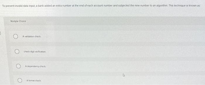 To prevent invalid data input, a bank added an extra number at the end of each account number and subjected the new number to an algorithm. This technique is known as:
Multiple Choice
A validation check
check digit verification
A dependency check
A format check