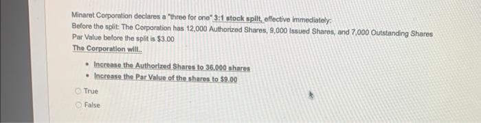 Minaret Corporation declares a "three for one" 3:1 stock spilt, effective immediately:
Before the split: The Corporation has 12,000 Authorized Shares, 9,000 Issued Shares, and 7,000 Outstanding Shares
Par Value before the split is $3.00
The Corporation will..
• Increase the Authorized Shares to 36,000 shares
• Increase the Par Value of the shares to $9.00
True
False