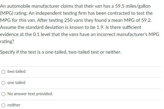 An automobile manufacturer claims that their van has a 59.5 miles/gallon
(MPG) rating. An independent testing firm has been contracted to test the
MPG for this van. After testing 250 vans they found a mean MPG of 59.2.
Assume the standard deviation is known to be 1.9. Is there sufficient
evidence at the 0.1 level that the vans have an incorrect manufacturer's MPG
rating?
Specify if the test is a one-tailed, two-tailed test or neither.
two tailed
O one tailed
O No answer text provided.
O neither