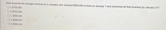 What would be the average inventory for a company who received $500,000 of stock on January 1 and consumed all that inventory by January 31?
O a. $100,000
O b.$150,000
Oc. $200,000
Od. $250,000
O e $300,000