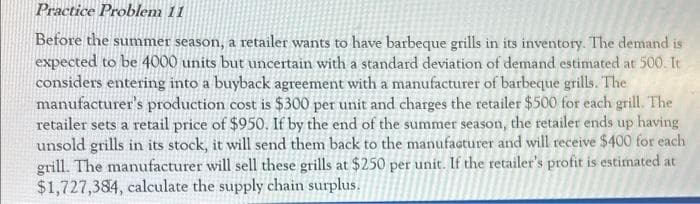 Practice Problem 11
Before the summer season, a retailer wants to have barbeque grills in its inventory. The demand is
expected to be 4000 units but uncertain with a standard deviation of demand estimated at 500. It
considers entering into a buyback agreement with a manufacturer of barbeque grills. The
manufacturer's production cost is $300 per unit and charges the retailer $500 for each grill. The
retailer sets a retail price of $950. If by the end of the summer season, the retailer ends up having
unsold grills in its stock, it will send them back to the manufacturer and will receive $400 for each
grill. The manufacturer will sell these grills at $250 per unit. If the retailer's profit is estimated at
$1,727,384, calculate the supply chain surplus.