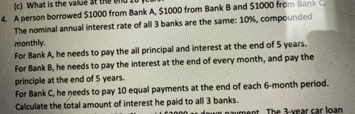 (c) What is the value at
4. A person borrowed $1000 from Bank A, $1000 from Bank B and $1000 from Bank C.
The nominal annual interest rate of all 3 banks are the same: 10%, compounded
monthly.
For Bank A, he needs to pay the all principal and interest at the end of 5 years.
For Bank B, he needs to pay the interest at the end of every month, and pay the
principle at the end of 5 years.
For Bank C, he needs to pay 10 equal payments at the end of each 6-month period.
Calculate the total amount of interest he paid to all 3 banks.
2000 down payment. The 3-year car loan
