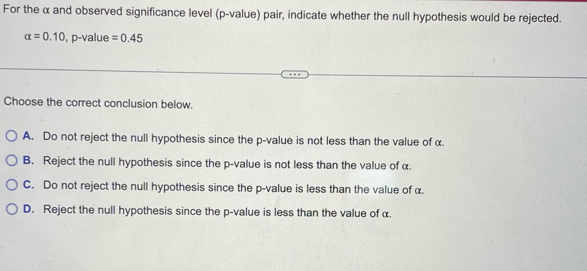 For the a and observed significance level (p-value) pair, indicate whether the null hypothesis would be rejected.
x = 0.10, p-value = 0.45
Choose the correct conclusion below.
A. Do not reject the null hypothesis since the p-value is not less than the value of α.
B. Reject the null hypothesis since the p-value is not less than the value of α.
C. Do not reject the null hypothesis since the p-value is less than the value of a.
OD. Reject the null hypothesis since the p-value is less than the value of a.