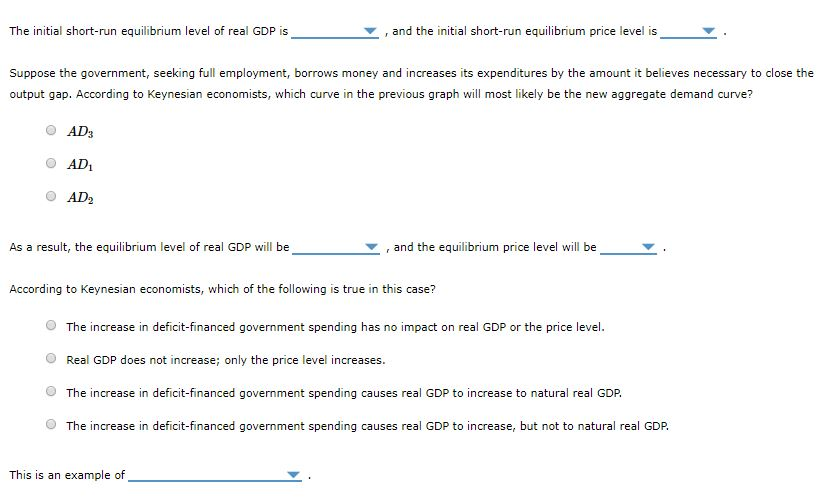 The initial short-run equilibrium level of real GDP is
Suppose the government, seeking full employment, borrows money and increases its expenditures by the amount it believes necessary to close the
output gap. According to Keynesian economists, which curve in the previous graph will most likely be the new aggregate demand curve?
AD3
AD₁
AD₂
As a result, the equilibrium level of real GDP will be
and the initial short-run equilibrium price level is
and the equilibrium price level will be
According to Keynesian economists, which of the following is true in this case?
This is an example of
The increase in deficit-financed government spending has no impact on real GDP or the price level.
Real GDP does not increase; only the price level increases.
The increase in deficit-financed government spending causes real GDP to increase to natural real GDP.
The increase in deficit-financed government spending causes real GDP to increase, but not to natural real GDP.