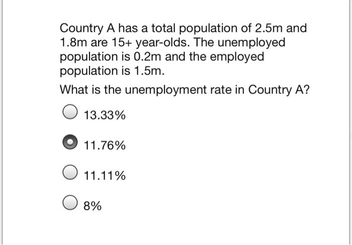 Country A has a total population of 2.5m and
1.8m are 15+ year-olds. The unemployed
population is 0.2m and the employed
population is 1.5m.
What is the unemployment rate in Country A?
13.33%
11.76%
O 11.11%
8%