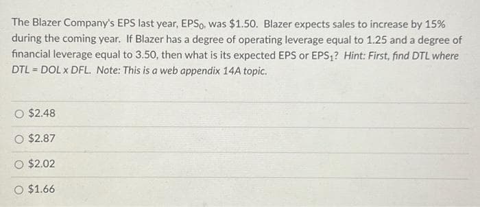The Blazer Company's EPS last year, EPSo, was $1.50. Blazer expects sales to increase by 15%
during the coming year. If Blazer has a degree of operating leverage equal to 1.25 and a degree of
financial leverage equal to 3.50, then what is its expected EPS or EPS₁? Hint: First, find DTL where
DTL= DOL x DFL. Note: This is a web appendix 14A topic.
O $2.48
O $2.87
O $2.02
O $1.66