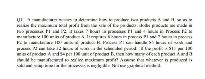 Q1: A manufacturer wishes to determine how to produce two products A and B, so as to
realize the maximum total profit from the sale of the products. Bothe products are made in
two processes P1 and P2. It takes 7 hours in processes P1 and 4 hours in Process P2 to
manufacture 100 units of product A. It requires 6 hours in process P1 and 2 hours in process
P2 to manufacture 100 units of product B. Process PI can handle 84 hours of work and
process P2 can take 32 hours of work in the scheduled period. If the profit is $11 per 100
units of product A and $4 per 100 unit of product B, then how many of each product A and B
should be manufactured to realize maximum profit? Assume that whatever is produced is
sold and setup time for the processes is negligible. Not use graphical method.