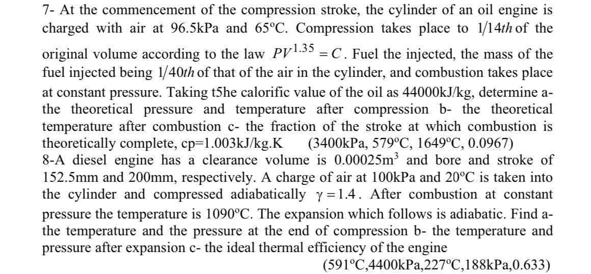 7- At the commencement of the compression stroke, the cylinder of an oil engine is
charged with air at 96.5kPa and 65°C. Compression takes place to 1/14th of the
original volume according to the law PV.35 = C. Fuel the injected, the mass of the
fuel injected being 1/40th of that of the air in the cylinder, and combustion takes place
at constant pressure. Taking t5he calorific value of the oil as 44000KJ/kg, determine a-
the theoretical pressure and temperature after compression b- the theoretical
temperature after combustion c- the fraction of the stroke at which combustion is
theoretically complete, cp=1.003kJ/kg.K
8-A diesel engine has a clearance volume is 0.00025m and bore and stroke of
152.5mm and 200mm, respectively. A charge of air at 100kPa and 20°C is taken into
the cylinder and compressed adiabatically y = 1.4. After combustion at constant
(3400kPa, 579°C, 1649°C, 0.0967)
pressure the temperature is 1090°C. The expansion which follows is adiabatic. Find a-
the temperature and the pressure at the end of compression b- the temperature and
pressure after expansion c- the ideal thermal efficiency of the engine
(591°C,4400kPa,227°C,188kPa,0.633)
