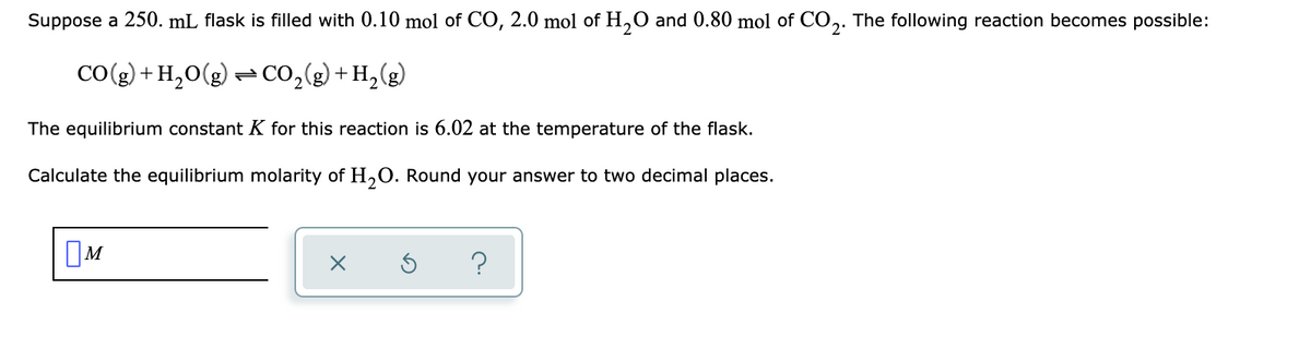 Suppose a 250. mL flask is filled with 0.10 mol of CO, 2.0 mol of H,O and 0.80 mol of CO,. The following reaction becomes possible:
CO(g) + H,O(g)
- Co,(g) + H,(g)
The equilibrium constant K for this reaction is 6.02 at the temperature of the flask.
Calculate the equilibrium molarity of H,O. Round your answer to two decimal places.
