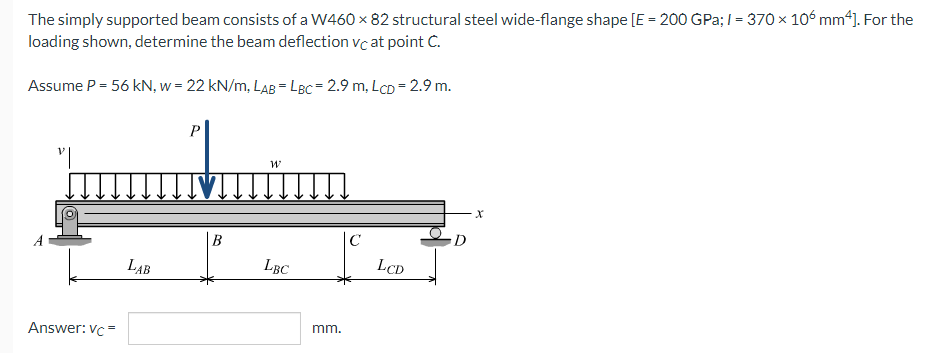 The simply supported beam consists of a W460 x 82 structural steel wide-flange shape [E = 200 GPa; /= 370 × 106 mm4]. For the
loading shown, determine the beam deflection vc at point C.
Assume P = 56 kN, w = 22 kN/m, LAB = LBC= 2.9 m, LCD = 2.9 m.
P
"|
พ
X
C
LBC
A
Answer: Vc=
LAB
B
mm.
LCD