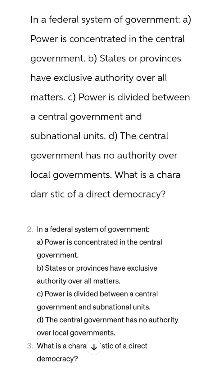 In a federal system of government: a)
Power is concentrated in the central
government. b) States or provinces
have exclusive authority over all
matters. c) Power is divided between
a central government and
subnational units. d) The central
government has no authority over
local governments. What is a chara
darr stic of a direct democracy?
2. In a federal system of government:
a) Power is concentrated in the central
government.
b) States or provinces have exclusive
authority over all matters.
c) Power is divided between a central
government and subnational units.
d) The central government has no authority
over local governments.
3. What is a chara ✓ Estic of a direct
democracy?