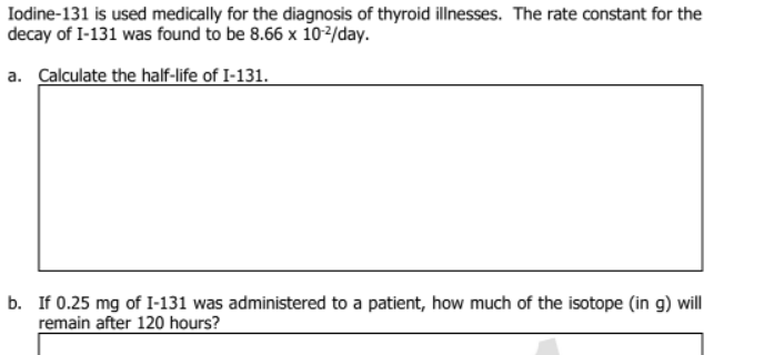 Iodine-131 is used medically for the diagnosis of thyroid illnesses. The rate constant for the
decay of I-131 was found to be 8.66 x 102/day.
a. Calculate the half-life of I-131.
b. If 0.25 mg of I-131 was administered to a patient, how much of the isotope (in g) will
remain after 120 hours?
