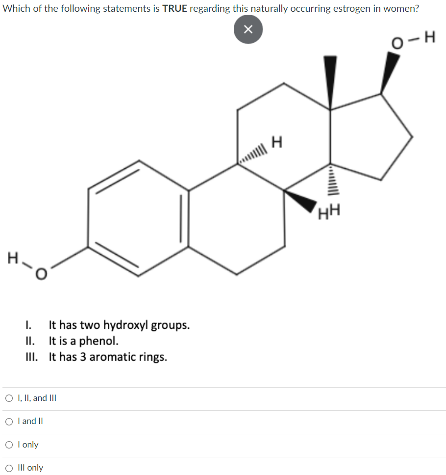 Which of the following statements is TRUE regarding this naturally occurring estrogen in women?
O-H
HH
It has two hydroxyl groups.
It is a phenol.
III. It has 3 aromatic rings.
I.
II.
O I, II, and III
O l and II
O I only
O III only
