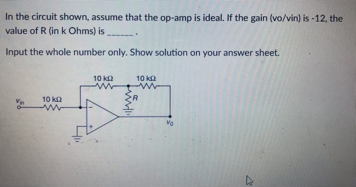 In the circuit shown, assume that the op-amp is ideal. If the gain (vo/vin) is -12, the
value of R (in k Ohms) is
Input the whole number only. Show solution on your answer sheet.
10 k2
10 kQ
R
10 k2
Vin
Vo

