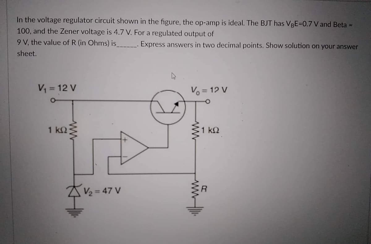 In the voltage regulator circuit shown in the figure, the op-amp is ideal. The BJT has VBE=0.7 V and Beta =
100, and the Zener voltage is 4.7 V. For a regulated output of
9 V, the value of R (in Ohms) is
Express answers in two decimal points. Show solution on your answer
sheet.
V = 12 V
Vo = 12 V
1 k2
1 k2
AV2 = 47 V
%3D
ww
