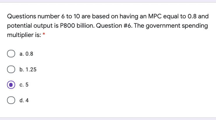 Questions number 6 to 10 are based on having an MPC equal to 0.8 and
potential output is P800 billion. Question #6. The government spending
multiplier is: *
a. 0.8
b. 1.25
c. 5
d. 4
