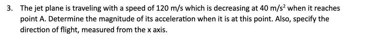 3. The jet plane is traveling with a speed of 120 m/s which is decreasing at 40 m/s² when it reaches
point A. Determine the magnitude of its acceleration when it is at this point. Also, specify the
direction of flight, measured from the x axis.