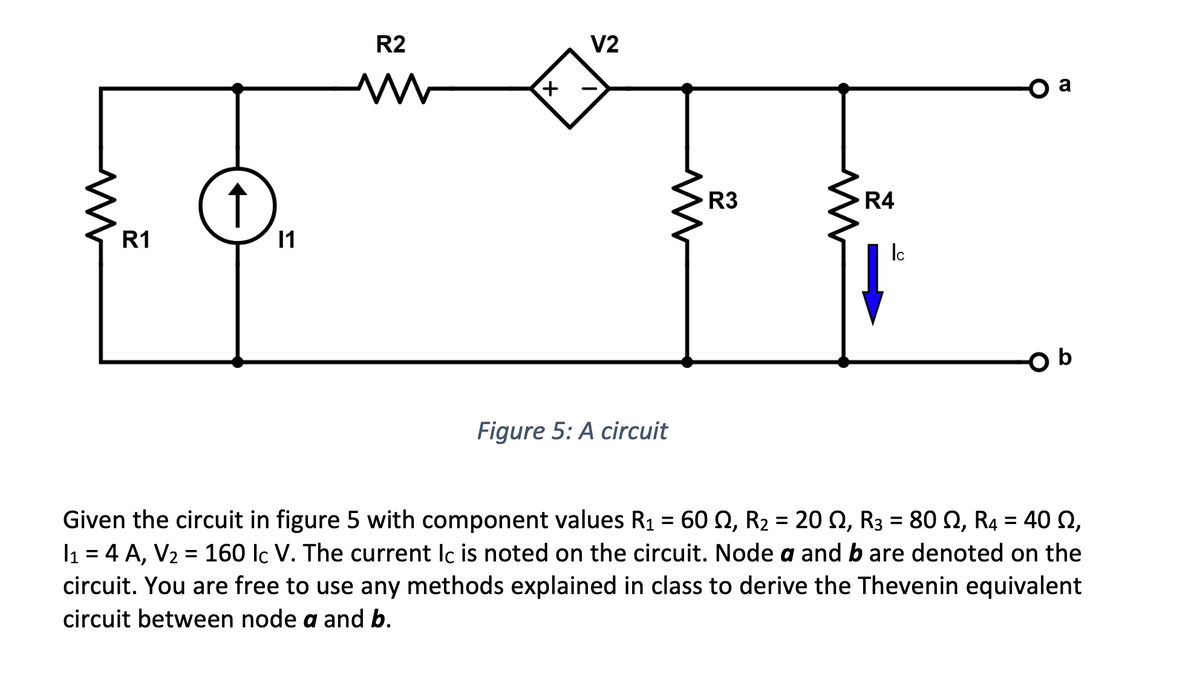 M
R1
↑
11
R2
www
V2
Figure 5: A circuit
R3
W
R4
Ic
Given the circuit in figure 5 with component values R₁ = 60 2, R₂ = 20, R3 = 80, R4 = 40 2,
I₁ = 4 A, V₂ = 160 lc V. The current Ic is noted on the circuit. Node a and bare denoted on the
circuit. You are free to use any methods explained in class to derive the Thevenin equivalent
circuit between node a and b.