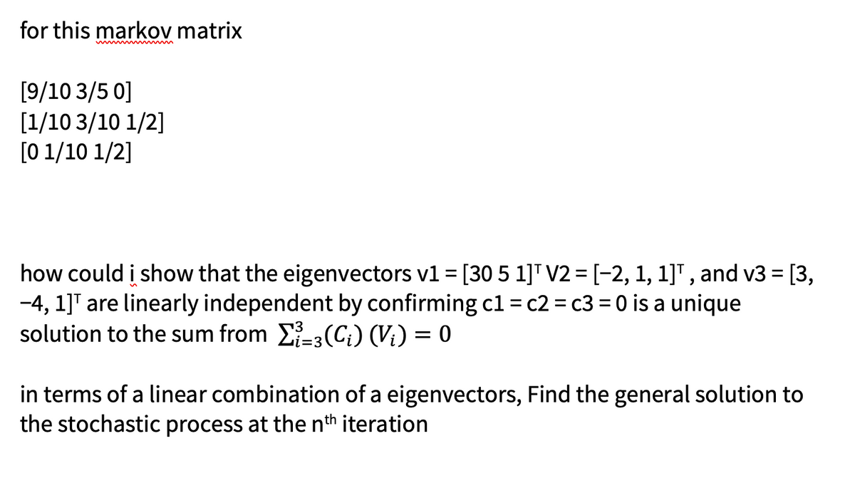 for this markov matrix
[9/10 3/5 0]
[1/10 3/10 1/2]
[01/10 1/2]
how could i show that the eigenvectors v1 = [30 5 1]¹ V2 = [−2, 1, 1]¹, and v3 = [3,
-4, 1]¹ are linearly independent by confirming c1 = c2 = c3 = 0 is a unique
solution to the sum from Σ-3 (C₁) (V;) = 0
in terms of a linear combination of a eigenvectors, Find the general solution to
the stochastic process at the nth iteration