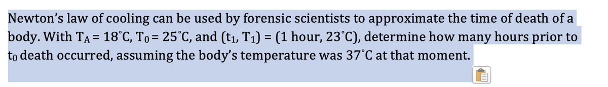 Newton's law of cooling can be used by forensic scientists to approximate the time of death of a
body. With TA = 18°C, To = 25°C, and (t₁, T₁) = (1 hour, 23°C), determine how many hours prior to
to death occurred, assuming the body's temperature was 37°C at that moment.