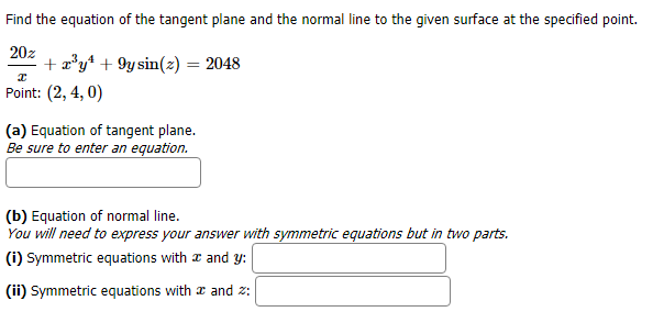 Find the equation of the tangent plane and the normal line to the given surface at the specified point.
20z
ay9ysinz) = 2048
Point: (2, 4, 0)
(a) Equation of tangent plane.
Be sure to enter an equation.
(b) Equation of normal line
You will need to express your answer with symmetric equations but in two parts.
(i) Symmetric equations with
and y
(ii) Symmetric equations with æ and z
