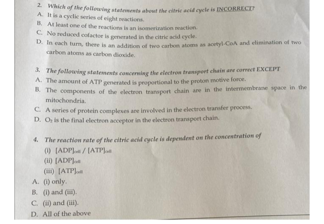 ** Which of the following statements about the citric acid cycle is INCORRECI?
A. It is a cyclic series of eight reactions.
B. At least one of the reactions is an isomerization reaction.
C. No reduced cofactor is generated in the citric acid cycle.
n each turn, there is an addition of two carbon atoms as acetyl-CoA and elimination of two
carbon atoms as carbon dioxide.
* The following statements concerning the electron transport chain are correct EXCEPT
A. The amount of ATP generated is proportional to the proton motive force.
. The components of the electron transport chain are in the intermembrane space in the
mitochondria.
C. A series of protein complexes are involved in the electron transfer process.
D. Oz is the final electron acceptor in the electron transport chain.
4. The reaction rate of the citric acid cycle is dependent on the concentration of
(i) [ADP]celi / [ATP]cell
(ii) [ADP]oll
(iii) [ATP]ell
A. (i) only.
B. (i) and (iii).
C. (ii) and (iii).
D. All of the above
