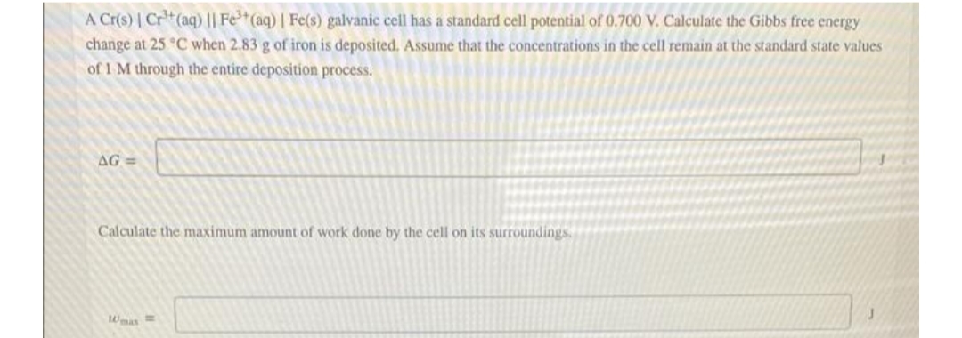A Cr(s) | Cr(aq)|| Fe*(aq) | Fe(s) galvanic cell has a standard cell potential of 0.700 V. Calculate the Gibbs free energy
change at 25 °C when 2.83 g of iron is deposited. Assume that the concentrations in the cell remain at the standard state values
of 1 M through the entire deposition process.
AG =
Calculate the maximum amount of work done by the cell on its surroundings.
Wmas=
