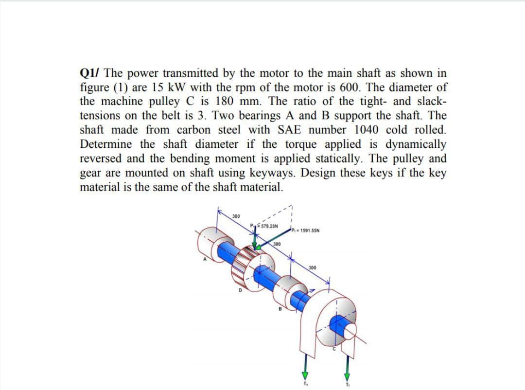 Q1/ The power transmitted by the motor to the main shaft as shown in
figure (1) are 15 kW with the rpm of the motor is 600. The diameter of
the machine pulley C is 180 mm. The ratio of the tight- and slack-
tensions on the belt is 3. Two bearings A and B support the shaft. The
shaft made from carbon steel with SAE number 1040 cold rolled.
Determine the shaft diameter if the torque applied is dynamically
reversed and the bending moment is applied statically. The pulley and
gear are mounted on shaft using keyways. Design these keys if the key
material is the same of the shaft material.
300
Pí 579.28N
P 1591.55N
300
300
