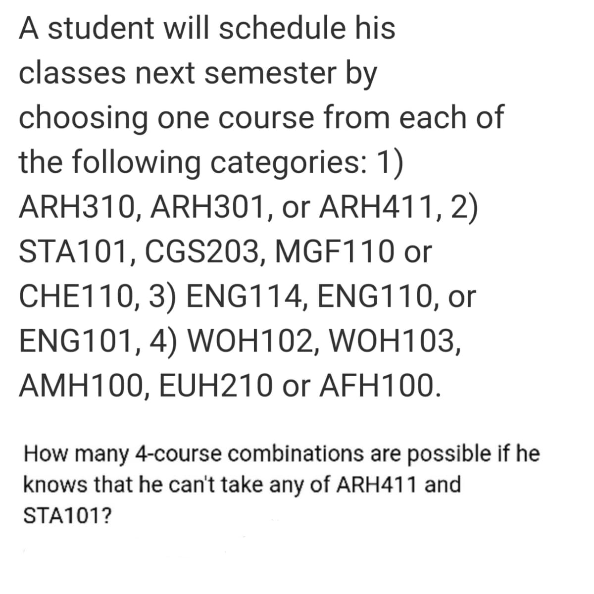 A student will schedule his
classes next semester by
choosing one course from each of
the following categories: 1)
ARH310, ARH301, or ARH411, 2)
STA101, CGS203, MGF110 or
CHE110, 3) ENG114, ENG110, or
ENG101, 4) WOH102, WOH103,
AMH100, EUH210 or AFH100.
How many 4-course combinations are possible if he
knows that he can't take any of ARH411 and
STA101?
