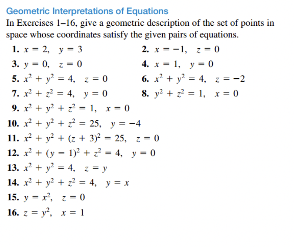 Geometric Interpretations of Equations
In Exercises 1-16, give a geometric description of the set of points in
space whose coordinates satisfy the given pairs of equations.
1. x = 2,
y = 3
2. x = -1, z = 0
3. y = 0, z = 0
4. x = 1, y = 0
6. x² + y² = 4,
5. x² + y² = 4, z = 0
7. x² + z² = 4, y = 0
9. x² + y² + z² = 1, x = 0
10. x² + y² + z² = 25, y =
11. x² + y² + (z + 3)² = 25, z = 0
12. x² + (y − 1)² + z² = 4, y = 0
13. x² + y² = 4, z = y
14. x² + y² + z²2² = 4, y = x
z = 0
15. y = x²,
16. z = y², x = 1
= -4
8. y² + z² = 1,
1,
z = -2
x = 0