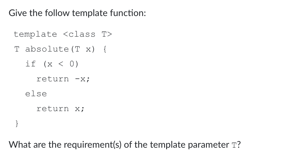 Give the follow template function:
template <class T>
T absolute (T x) {
if (x < 0)
return -x;
else
return x;
}
What are the requirement(s) of the template parameter T?
