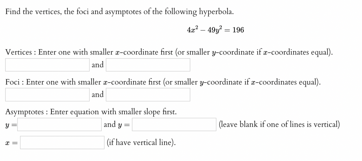 Find the vertices, the foci and asymptotes of the following hyperbola.
4x? – 49y? = 196
Vertices : Enter one with smaller x-coordinate first (or smaller y-coordinate if x-coordinates equal).
and
Foci : Enter one with smaller x-coordinate first (or smaller y-coordinate if æ-coordinates equal).
and
Asymptotes : Enter equation with smaller slope first.
and y
y =
(leave blank if one of lines is vertical)
(if have vertical line).
