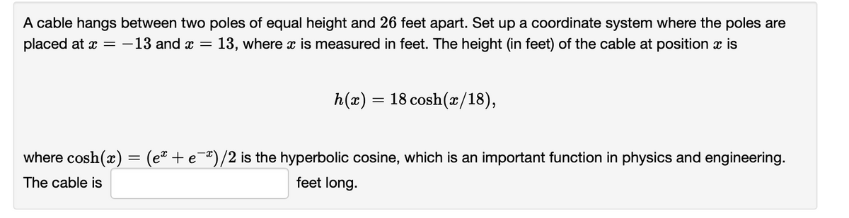 A cable hangs between two poles of equal height and 26 feet apart. Set up a coordinate system where the poles are
13, where x is measured in feet. The height (in feet) of the cable at position x is
placed at x =
-13 and x =
h(x) = 18 cosh(x/18),
where cosh(x) = (eª + e¯*)/2 is the hyperbolic cosine, which is an important function in physics and engineering.
The cable is
feet long.
