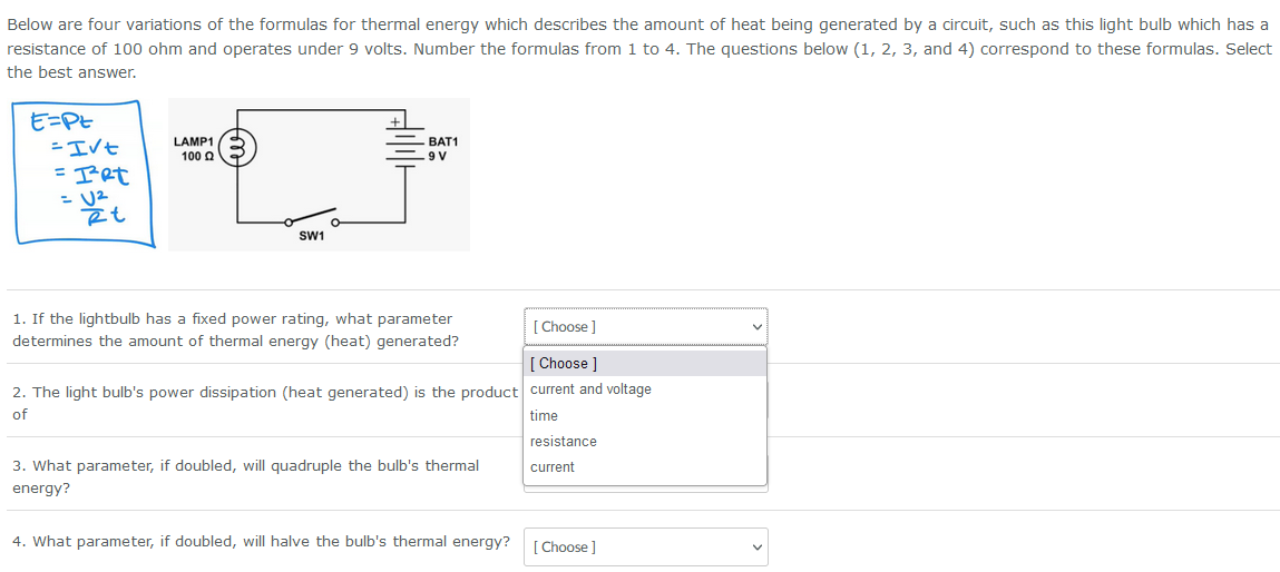 Below are four variations of the formulas for thermal energy which describes the amount of heat being generated by a circuit, such as this light bulb which has a
resistance of 100 ohm and operates under 9 volts. Number the formulas from 1 to 4. The questions below (1, 2, 3, and 4) correspond to these formulas. Select
the best answer.
E=PE
= I√t
=IRt
= U²
ēt
LAMP1
100
SW1
BAT1
9 V
1. If the lightbulb has a fixed power rating, what parameter
determines the amount of thermal energy (heat) generated?
2. The light bulb's power dissipation (heat generated) is the product
of
3. What parameter, if doubled, will quadruple the bulb's thermal
energy?
4. What parameter, if doubled, will halve the bulb's thermal energy?
[Choose ]
[Choose ]
current and voltage
time
resistance
current
[Choose ]