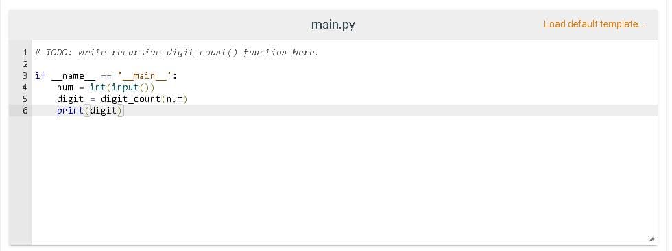 main.py
Load default template.
1 # TODO: Write recursive digit_count() function here.
2
3 if
== ' main ':
name
num = int (input ())
digit = digit_count (num)
print(digit)
4
5
