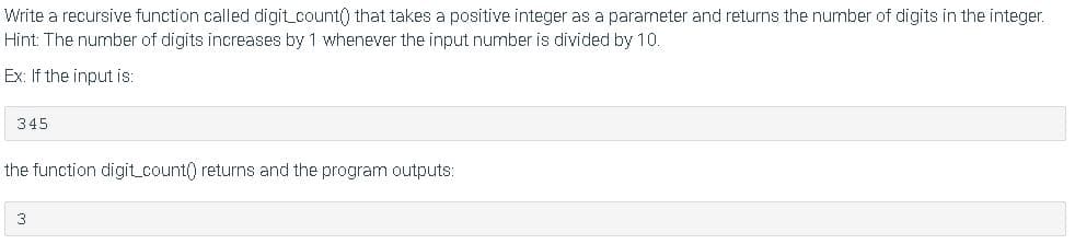 Write a recursive function called digit_count() that takes a positive integer as a parameter and returns the number of digits in the integer.
Hint: The number of digits increases by 1 whenever the input number is divided by 10.
Ex: If the input is:
345
the function digit_count() returns and the program outputs:
3
