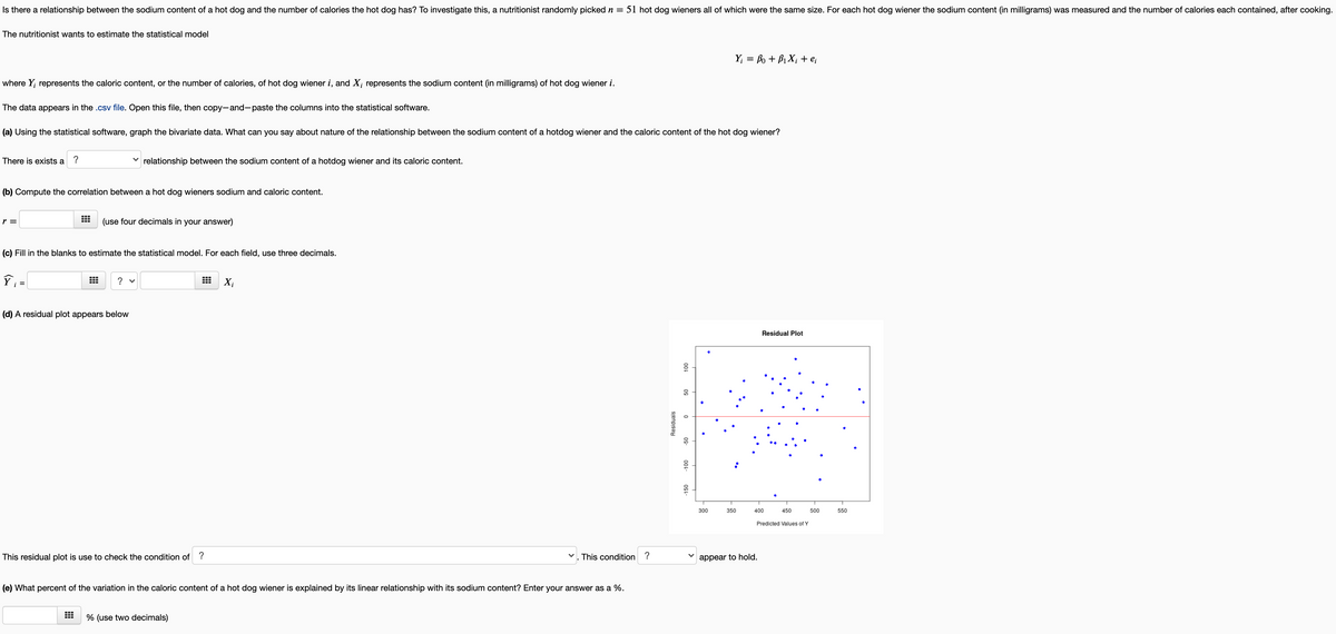 Is there a relationship between the sodium content of a hot dog and the number of calories the hot dog has? To investigate this, a nutritionist randomly picked n = 51 hot dog wieners all of which were the same size. For each hot dog wiener the sodium content (in milligrams) was measured and the number of calories each contained, after cooking.
The nutritionist wants to estimate the statistical model
Y; = fo + B1 X; + e;
where Y; represents the caloric content, or the number of calories, of hot dog wiener i, and X; represents the sodium content (in milligrams) of hot dog wiener i.
The data appears in the .csv file. Open this file, then copy-and-paste the columns into the statistical software.
(a) Using the statistical software, graph the bivariate data. What can you say about nature of the relationship between the sodium content of a hotdog wiener and the caloric content of the hot dog wiener?
There is exists a
?
v relationship between the sodium content of a hotdog wiener and its caloric content.
(b) Compute the correlation between a hot dog wieners sodium and caloric content.
r =
(use four decimals in your answer)
(c) Fill in the blanks to estimate the statistical model. For each field, use three decimals.
? v
X;
(d) A residual plot appears below
Residual Plot
300
350
400
450
500
550
Predicted Values of Y
This residual plot is use to check the condition of ?
V. This condition ?
appear to hold.
(e) What percent of the variation in the caloric content of a hot dog wiener is explained by its linear relationship with its sodium content? Enter your answer as a %.
% (use two decimals)
09
0s-
00-
Residuals
