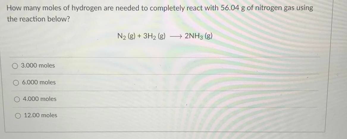 How many moles of hydrogen are needed to completely react with 56.04 g of nitrogen gas using
the reaction below?
N2 (g) + 3H2 (g)
» 2NH3 (g)
O 3.000 moles
6.000 moles
4.000 moles
O 12.00 moles
