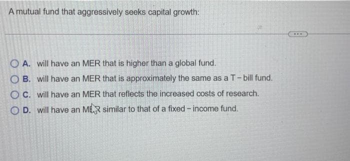 A mutual fund that aggressively seeks capital growth:
#
O A. will have an MER that is higher than a global fund.
OB. will have an MER that is approximately the same as a T-bill fund.
OC. will have an MER that reflects the increased costs of research.
OD. will have an MR similar to that of a fixed-income fund.