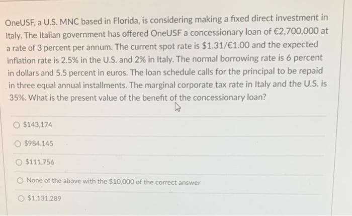 OneUSF, a U.S. MNC based in Florida, is considering making a fixed direct investment in
Italy. The Italian government has offered OneUSF a concessionary loan of €2,700,000 at
a rate of 3 percent per annum. The current spot rate is $1.31/€1.00 and the expected
inflation rate is 2.5% in the U.S. and 2% in Italy. The normal borrowing rate is 6 percent
in dollars and 5.5 percent in euros. The loan schedule calls for the principal to be repaid
in three equal annual installments. The marginal corporate tax rate in Italy and the U.S. is
35%. What is the present value of the benefit of the concessionary loan?
W
$143.174
$984,145
$111,756
None of the above with the $10,000 of the correct answer
$1,131,289