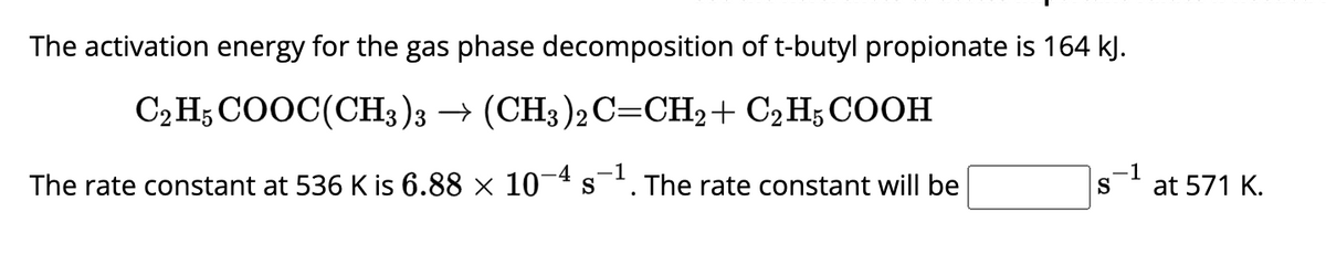The activation energy for the gas phase decomposition of t-butyl propionate is 164 kJ.
C2H5COOC(CH3)3 →(CH3)2C=CH,+C2H5COOH
The rate constant at 536 K is 6.88 × 10-4 s-¹. The rate constant will be
-1
.-1
S at 571 K.