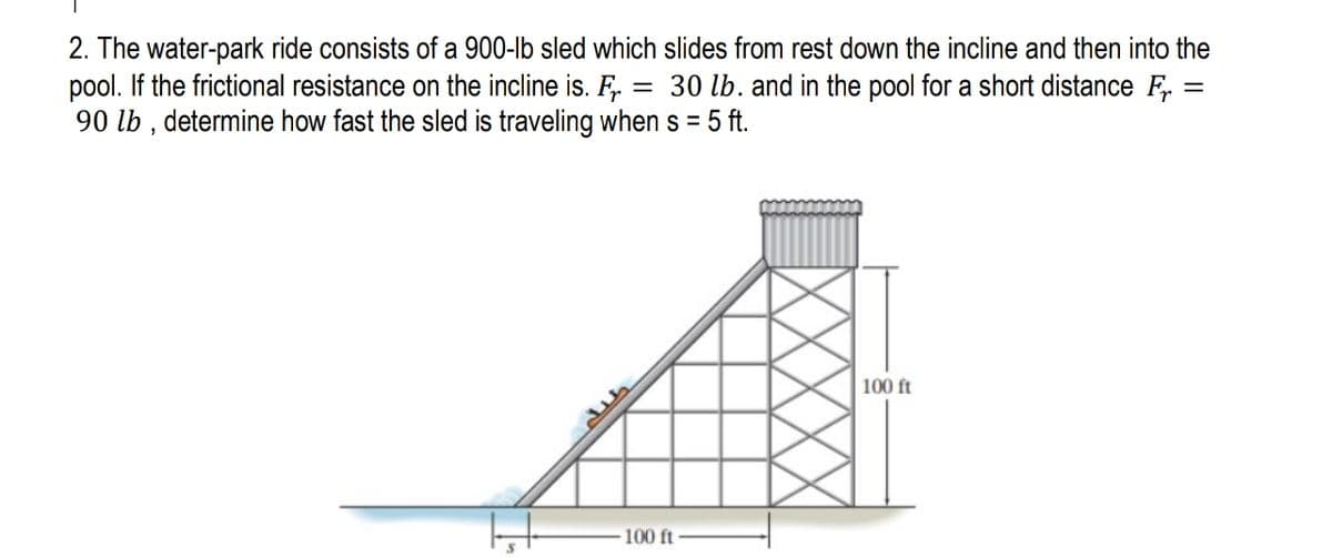 2. The water-park ride consists of a 900-lb sled which slides from rest down the incline and then into the
pool. If the frictional resistance on the incline is. F.
90 lb , determine how fast the sled is traveling when s = 5 ft.
30 lb. and in the pool for a short distance F :
100 ft
100 ft
