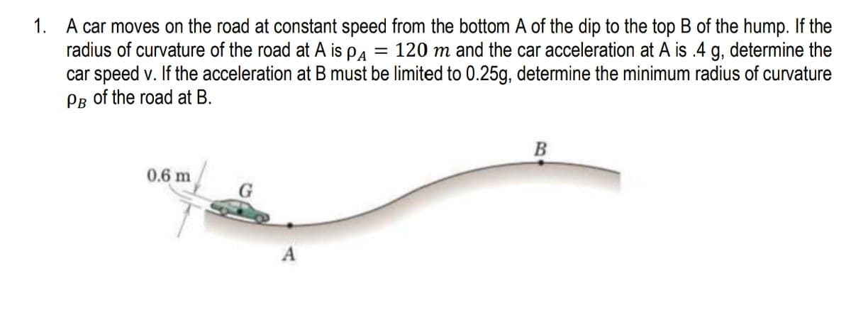 1. A car moves on the road at constant speed from the bottom A of the dip to the top B of the hump. If the
radius of curvature of the road at A is pa
car speed v. If the acceleration at B must be limited to 0.25g, determine the minimum radius of curvature
PB of the road at B.
= 120 m and the car acceleration at A is .4 g, determine the
0.6 m
A
